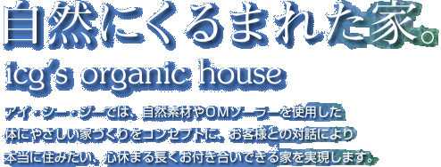 アイ・シー・ジーでは、自然素材やＯＭソーラーを使用した体にやさしい家づくりをコンセプトに、お客様との対話により本当に住みたい、心休まる長くお付き合いできる家を実現します。