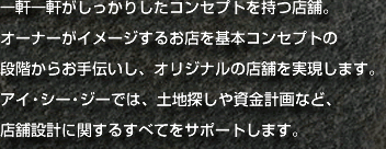 一軒一軒がしっかりしたコンセプトを持つ店舗。オーナーがイメージするお店を基本コンセプトの段階からお手伝いし、オリジナルの店舗を実現します。アイ・シー・ジーでは、土地探しや資金計画など、店舗設計に関するすべてをサポートします。