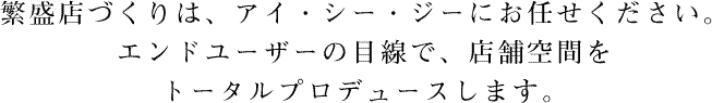 繁盛店づくりは、アイ・シー・ジーにお任せください。エンドユーザーの目線で、店舗空間をトータルプロデュースします。