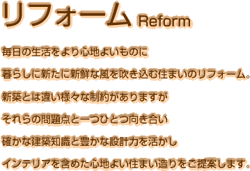 毎日の生活をより心地よいものに暮らしに新たに新鮮な風を吹き込む住まいのリフォーム。新築とは違い様々な制約がありますがそれらの問題点と一つひとつ向き合い確かな建築知識と豊かな設計力を活かしインテリアを含めた心地よい住まい造りをご提案します。